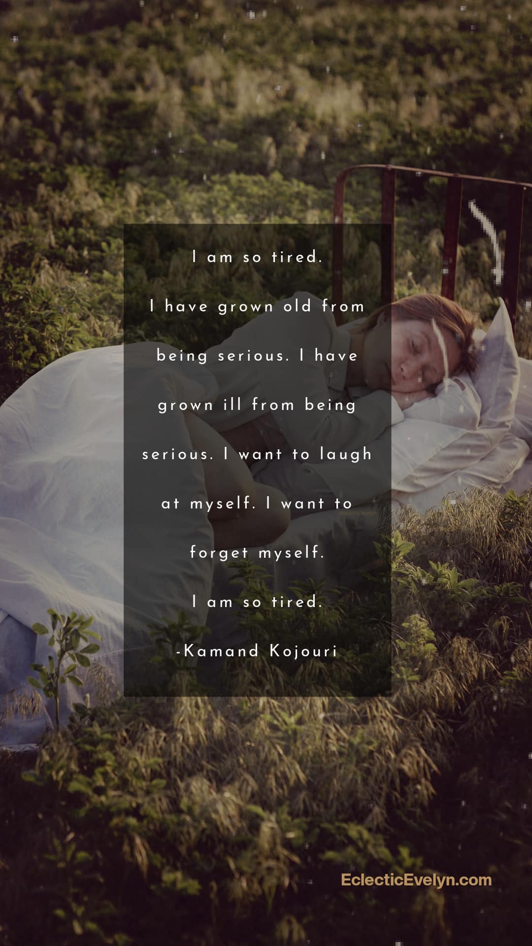 “I am so tired. I have grown old from being serious. I have grown ill from being serious. I want to laugh at myself. I want to forget myself. I am so tired.” ― Kamand Kojouri a quote from the poem written on a photo of a woman laying on a bed in a field